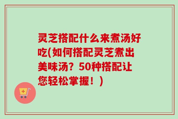 灵芝搭配什么来煮汤好吃(如何搭配灵芝煮出美味汤？50种搭配让您轻松掌握！)
