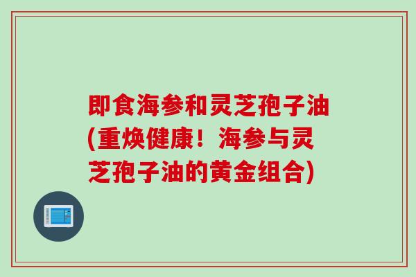 即食海参和灵芝孢子油(重焕健康！海参与灵芝孢子油的黄金组合)