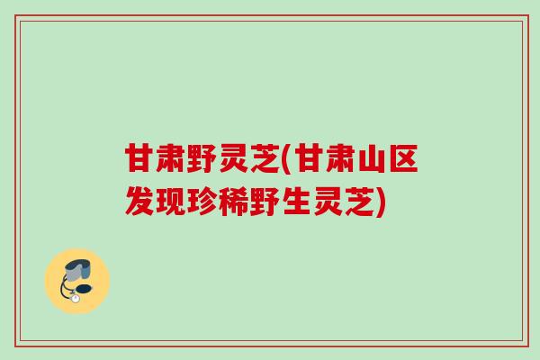 甘肃野灵芝(甘肃山区发现珍稀野生灵芝)