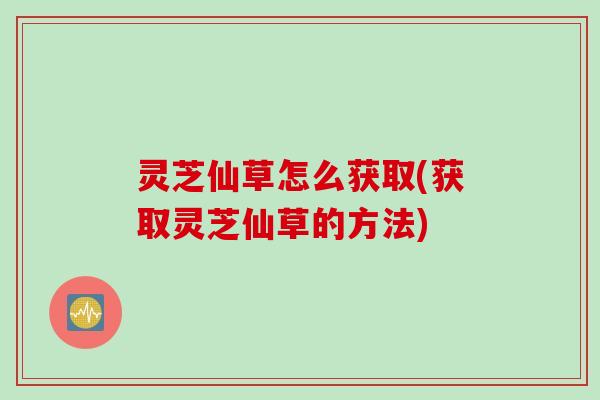 灵芝仙草怎么获取(获取灵芝仙草的方法)