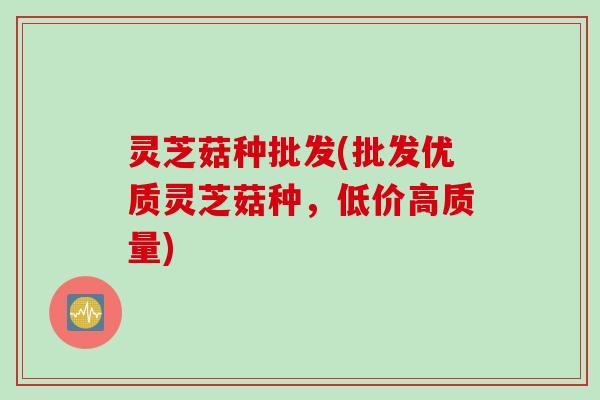 灵芝菇种批发(批发优质灵芝菇种，低价高质量)