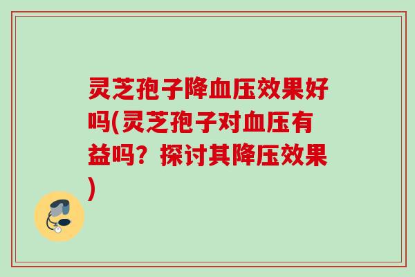 灵芝孢子降血压效果好吗(灵芝孢子对血压有益吗？探讨其降压效果)