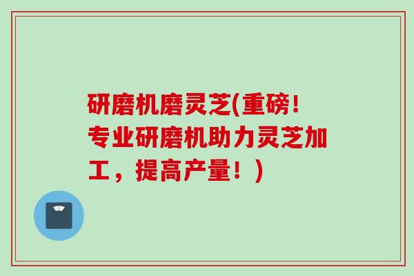 研磨机磨灵芝(重磅！专业研磨机助力灵芝加工，提高产量！)
