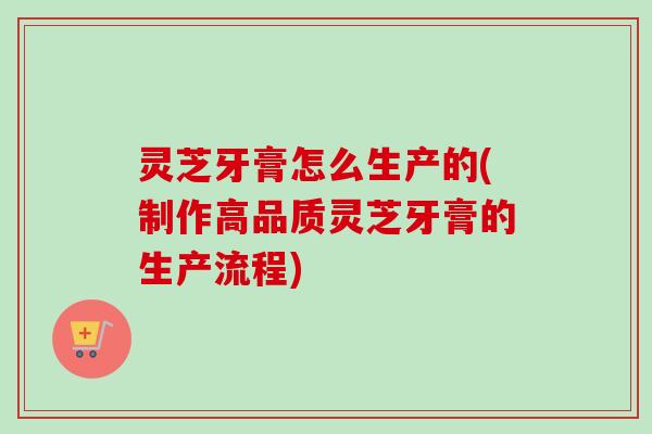 灵芝牙膏怎么生产的(制作高品质灵芝牙膏的生产流程)