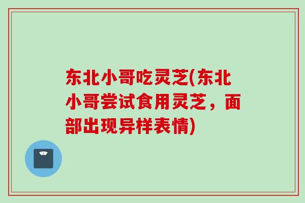 东北小哥吃灵芝(东北小哥尝试食用灵芝，面部出现异样表情)