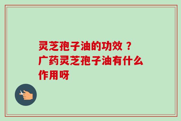 灵芝孢子油的功效 ？广药灵芝孢子油有什么作用呀