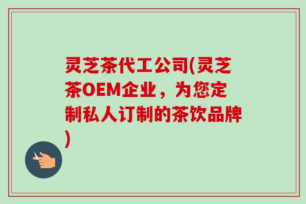 灵芝茶代工公司(灵芝茶OEM企业，为您定制私人订制的茶饮品牌)