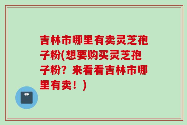 吉林市哪里有卖灵芝孢子粉(想要购买灵芝孢子粉？来看看吉林市哪里有卖！)