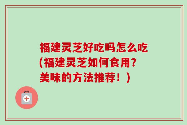 福建灵芝好吃吗怎么吃(福建灵芝如何食用？美味的方法推荐！)