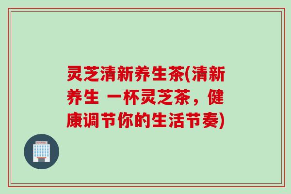 灵芝清新养生茶(清新养生 一杯灵芝茶，健康调节你的生活节奏)