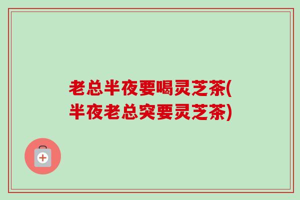 老总半夜要喝灵芝茶(半夜老总突要灵芝茶)