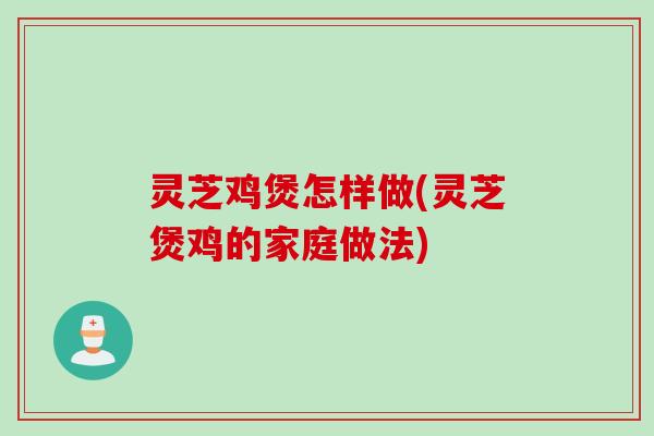 灵芝鸡煲怎样做(灵芝煲鸡的家庭做法)