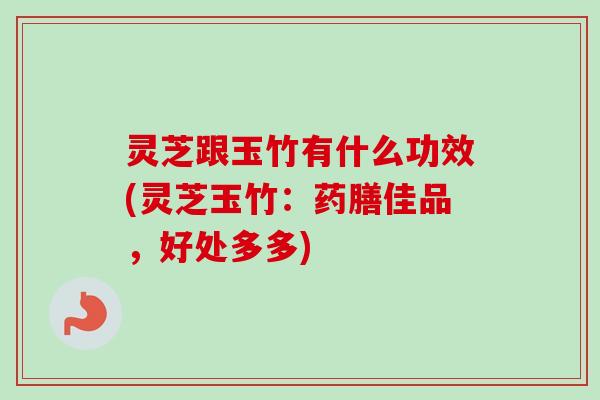 灵芝跟玉竹有什么功效(灵芝玉竹：药膳佳品，好处多多)