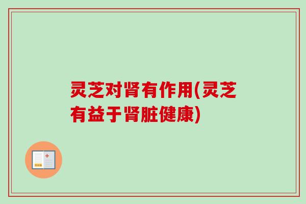 灵芝对肾有作用(灵芝有益于肾脏健康)
