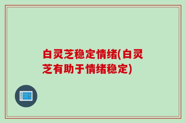 白灵芝稳定情绪(白灵芝有助于情绪稳定)