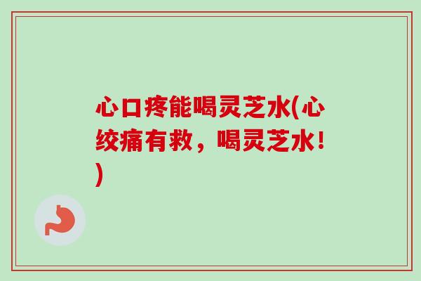 心口疼能喝灵芝水(心绞痛有救，喝灵芝水！)