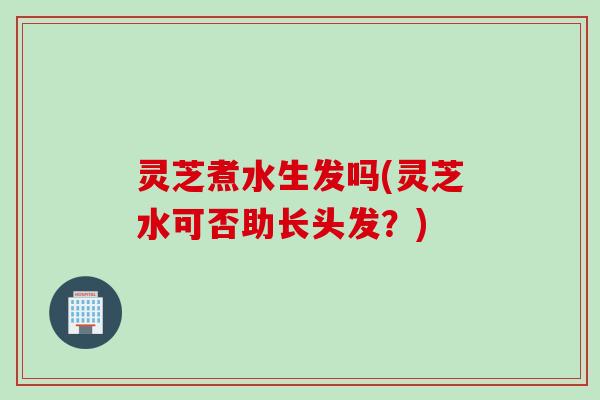 灵芝煮水生发吗(灵芝水可否助长头发？)