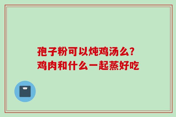 孢子粉可以炖鸡汤么？鸡肉和什么一起蒸好吃