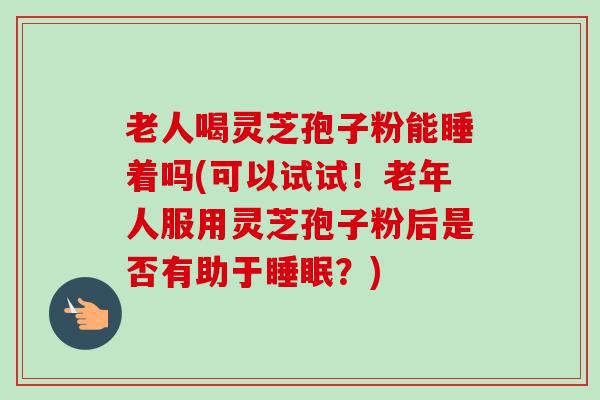 老人喝灵芝孢子粉能睡着吗(可以试试！老年人服用灵芝孢子粉后是否有助于睡眠？)
