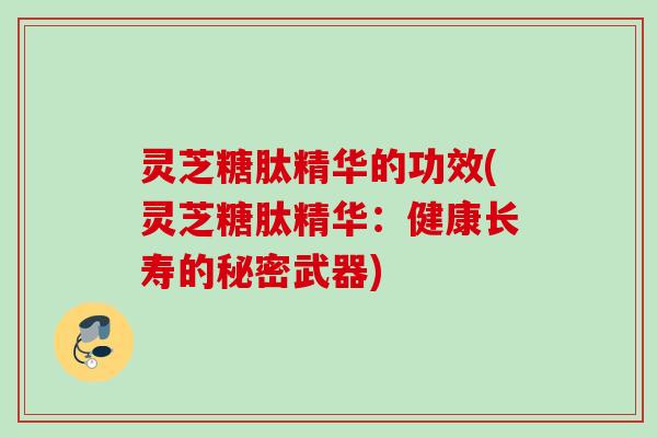 灵芝糖肽精华的功效(灵芝糖肽精华：健康长寿的秘密武器)