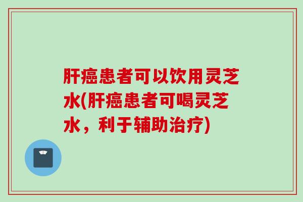 肝癌患者可以饮用灵芝水(肝癌患者可喝灵芝水，利于辅助治疗)
