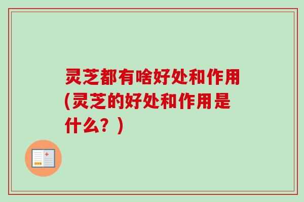 灵芝都有啥好处和作用(灵芝的好处和作用是什么？)