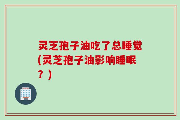 灵芝孢子油吃了总睡觉(灵芝孢子油影响睡眠？)