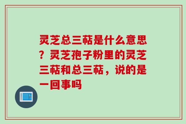灵芝总三萜是什么意思？灵芝孢子粉里的灵芝三萜和总三萜，说的是一回事吗