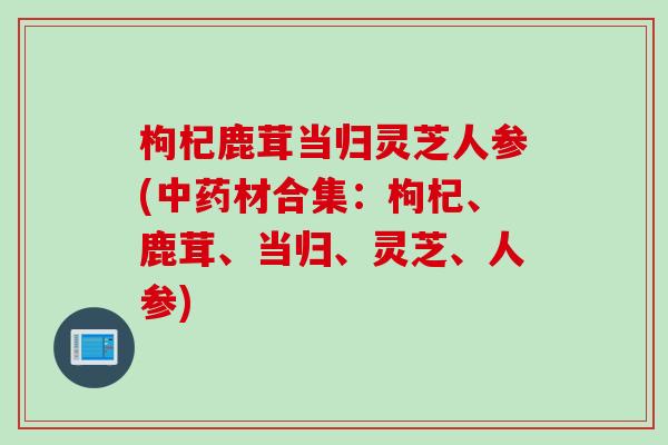 枸杞鹿茸当归灵芝人参(中药材合集：枸杞、鹿茸、当归、灵芝、人参)