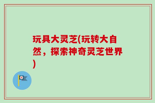 玩具大灵芝(玩转大自然，探索神奇灵芝世界)