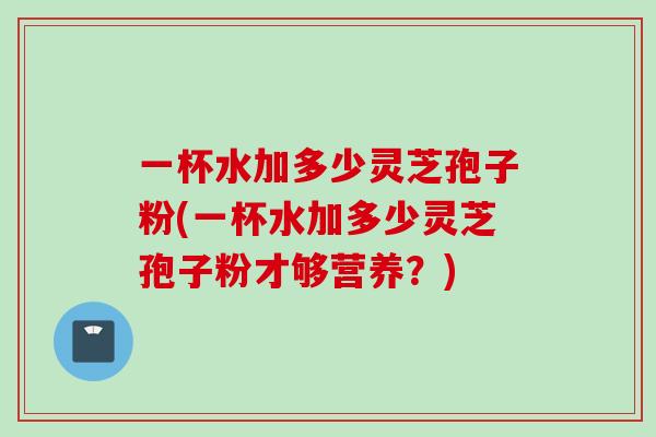 一杯水加多少灵芝孢子粉(一杯水加多少灵芝孢子粉才够营养？)