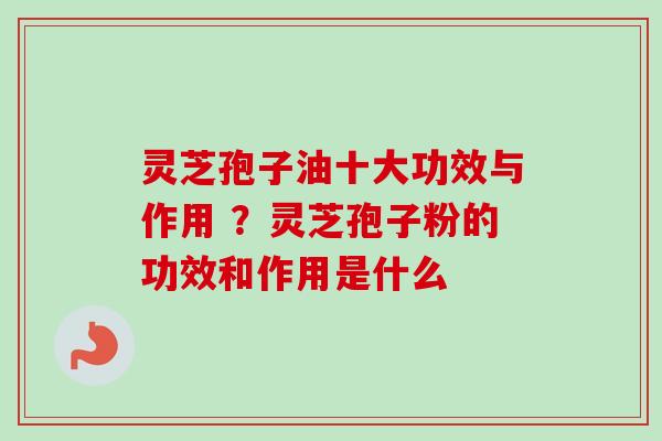 灵芝孢子油十大功效与作用 ？灵芝孢子粉的功效和作用是什么