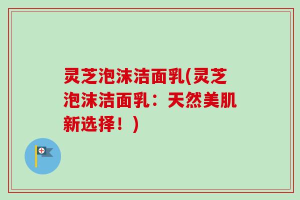 灵芝泡沫洁面乳(灵芝泡沫洁面乳：天然美肌新选择！)