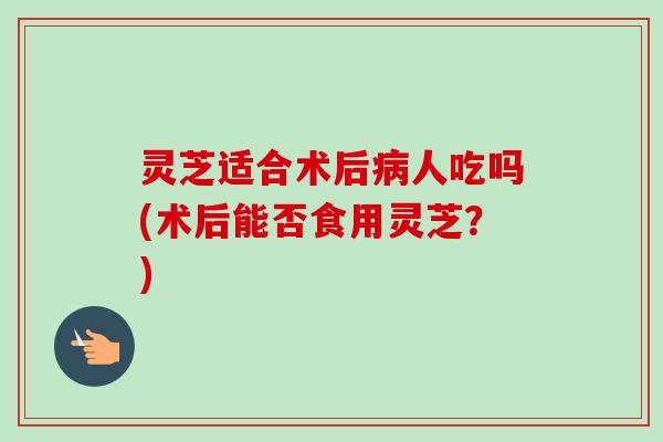 灵芝适合术后病人吃吗(术后能否食用灵芝？)
