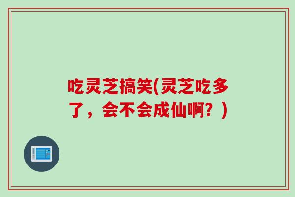 吃灵芝搞笑(灵芝吃多了，会不会成仙啊？)