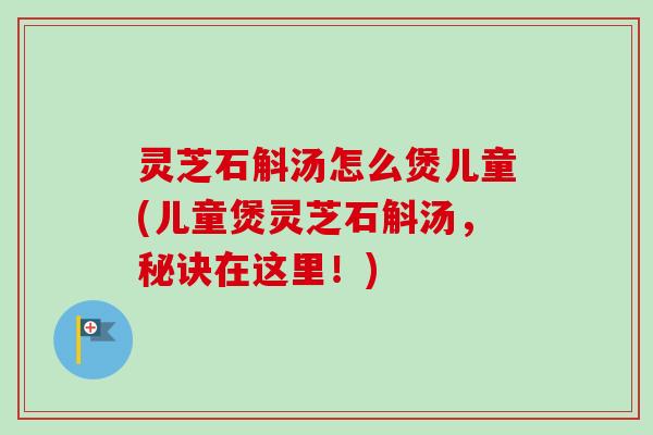 灵芝石斛汤怎么煲儿童(儿童煲灵芝石斛汤，秘诀在这里！)