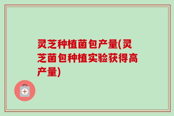 灵芝种植菌包产量(灵芝菌包种植实验获得高产量)