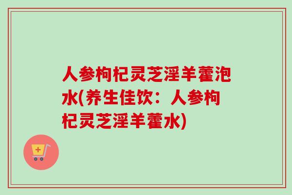 人参枸杞灵芝淫羊藿泡水(养生佳饮:人参枸杞灵芝淫羊藿水)