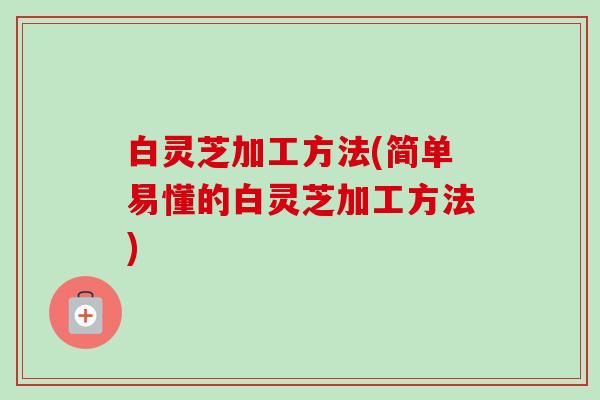 白灵芝加工方法(简单易懂的白灵芝加工方法)