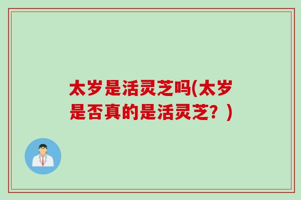 太岁是活灵芝吗(太岁是否真的是活灵芝?) 太岁是活灵芝吗(太岁是否真的是活灵芝?)