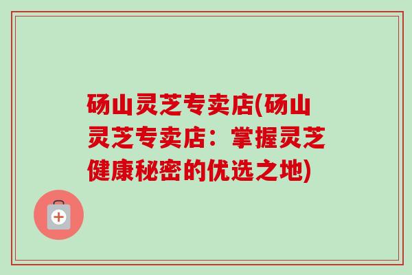 砀山灵芝专卖店(砀山灵芝专卖店：掌握灵芝健康秘密的优选之地)