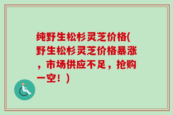 纯野生松杉灵芝价格(野生松杉灵芝价格暴涨，市场供应不足，抢购一空！)