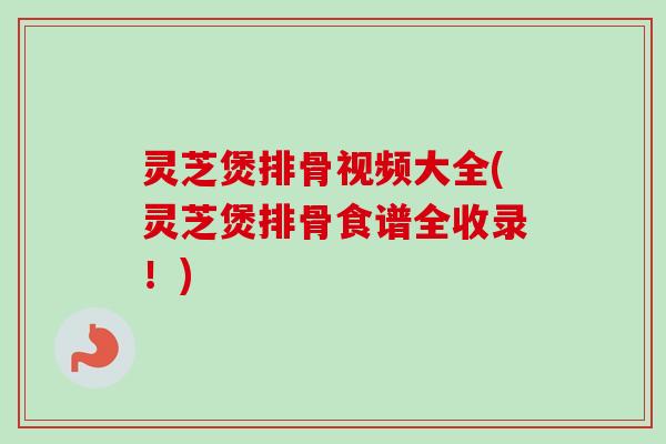 灵芝煲排骨视频大全(灵芝煲排骨食谱全收录!) 灵芝煲排骨视频大全(灵芝煲排骨食谱全收录!)