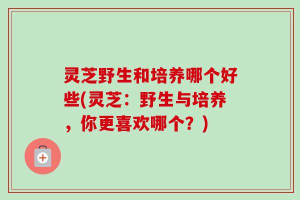 灵芝野生和培养哪个好些(灵芝：野生与培养，你更喜欢哪个？)
