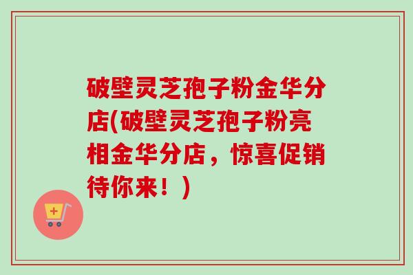 破壁灵芝孢子粉金华分店(破壁灵芝孢子粉亮相金华分店，惊喜促销待你来！)