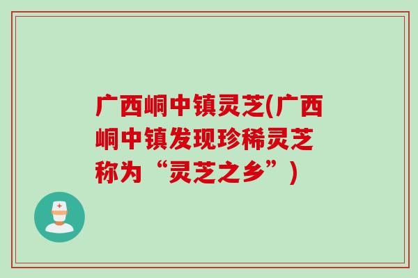 广西峒中镇灵芝(广西峒中镇发现珍稀灵芝 称为“灵芝之乡”)