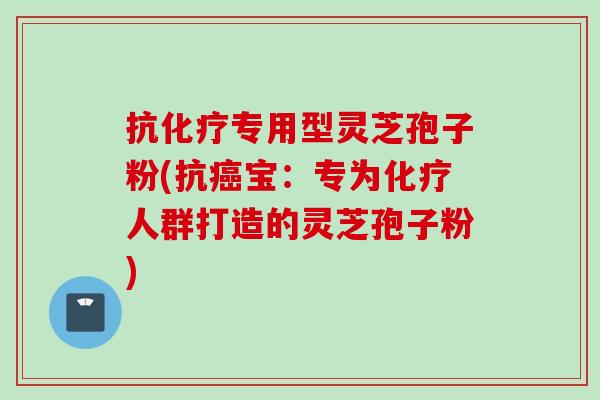 抗化疗专用型灵芝孢子粉(抗癌宝：专为化疗人群打造的灵芝孢子粉)