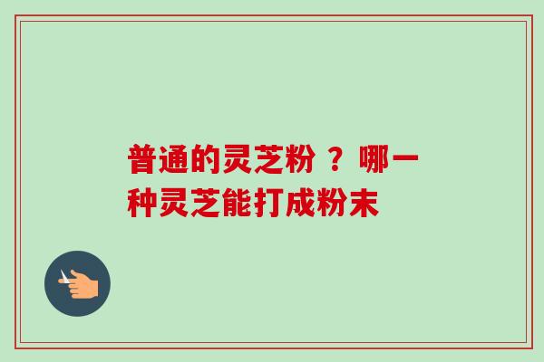 普通的灵芝粉 ？哪一种灵芝能打成粉末