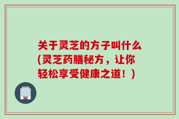 关于灵芝的方子叫什么(灵芝药膳秘方，让你轻松享受健康之道！)