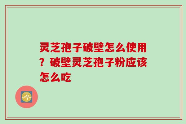 灵芝孢子破壁怎么使用？破壁灵芝孢子粉应该怎么吃